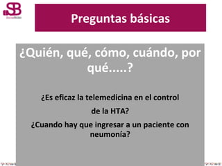 Preguntas básicas

¿Quién, qué, cómo, cuándo, por
qué.....?
¿Es eficaz la telemedicina en el control
de la HTA?
¿Cuando ha...