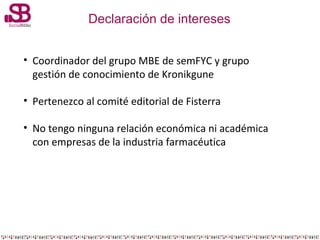 Declaración de intereses
• Coordinador del grupo MBE de semFYC y grupo
gestión de conocimiento de Kronikgune
• Pertenezco ...