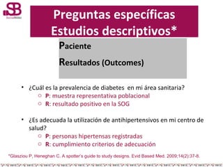 Preguntas específicas
Estudios descriptivos*
Paciente
Resultados (Outcomes)

• ¿Cuál es la prevalencia de diabetes en mi á...