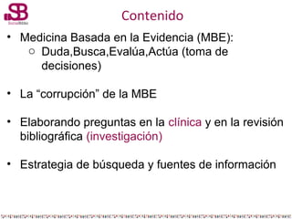 Contenido
• Medicina Basada en la Evidencia (MBE):
o Duda,Busca,Evalúa,Actúa (toma de
decisiones)
• La “corrupción” de la ...