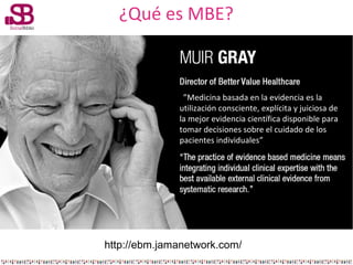¿Qué es MBE?

””Medicina basada en la evidencia es la
utilización consciente, explícita y juiciosa de
la mejor evidencia c...