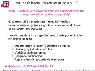 Mal uso de la MBE (“la corrupción de la MBE”)
“EBM : it can be very powerful when used appropriately and
dangerous when us...