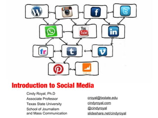 Introduction to Social Media
Cindy Royal, Ph.D
Associate Professor
Texas State University
School of Journalism
and Mass Communication
croyal@txstate.edu
cindyroyal.com
@cindyroyal
slideshare.net/cindyroyal
 