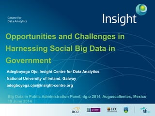 Opportunities and Challenges in
Harnessing Social Big Data in
Government
Adegboyega Ojo, Insight Centre for Data Analytics
National University of Ireland, Galway
adegboyega.ojo@insight-centre.org
Big Data in Public Administration Panel, dg.o 2014, Auguscalientes, Mexico
19 June 2014
 