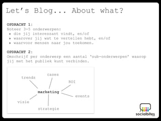 Let’s Blog... About what?
OPDRACHT 1:
Noteer 3-5 onderwerpen:
 ‣ die jij interessant vindt, en/of
 ‣ waarover jij wat te vertellen hebt, en/of
 ‣ waarvoor mensen naar jou toekomen.

OPDRACHT 2:
Omschrijf per onderwerp een aantal ‘sub-onderwerpen’ waarop
jij met het publiek kunt verbinden.


                  cases
      trends
                           ROI

               marketing
                             events
    visie
               strategie
 