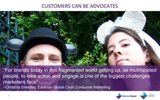 CUSTOMERS	
  CAN	
  BE	
  ADVOCATES	
  




“For brands today in this fragmented world getting us, as multifaceted
people, to take action and engage is one of the biggest challenges
marketers face”
~Christina Smedley, Edelman Global Chair Consumer Marketing
	
     4	
  
 
