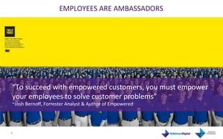 EMPLOYEES	
  ARE	
  AMBASSADORS	
  




  “To	
  succeed	
  with	
  empowered	
  customers,	
  you	
  must	
  empower	
  
  your	
  employees	
  to	
  solve	
  customer	
  problems”	
  
  ~Josh	
  Bernoﬀ,	
  Forrester	
  Analyst	
  &	
  Author	
  of	
  Empowered	
  




6	
  
 