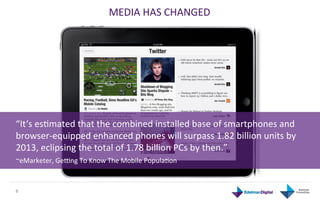 MEDIA	
  HAS	
  CHANGED	
  




“It‘s	
  esGmated	
  that	
  the	
  combined	
  installed	
  base	
  of	
  smartphones	
  and	
  
browser-­‐equipped	
  enhanced	
  phones	
  will	
  surpass	
  1.82	
  billion	
  units	
  by	
  
2013,	
  eclipsing	
  the	
  total	
  of	
  1.78	
  billion	
  PCs	
  by	
  then.”	
  
~eMarketer,	
  Gehng	
  To	
  Know	
  The	
  Mobile	
  PopulaGon	
  	
  
	
  	
  
8	
  
 