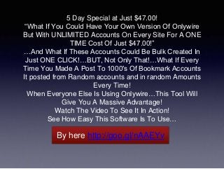 5 Day Special at Just $47.00! 
“What If You Could Have Your Own Version Of Onlywire 
But With UNLIMITED Accounts On Every Site For A ONE 
TIME Cost Of Just $47.00!” 
…And What If These Accounts Could Be Bulk Created In 
Just ONE CLICK!…BUT, Not Only That!…What If Every 
Time You Made A Post To 1000′s Of Bookmark Accounts 
It posted from Random accounts and in random Amounts 
Every Time! 
When Everyone Else Is Using Onlywire…This Tool Will 
Give You A Massive Advantage! 
Watch The Video To See It In Action! 
See How Easy This Software Is To Use… 
By here http://goo.gl/nAAEYv 
 