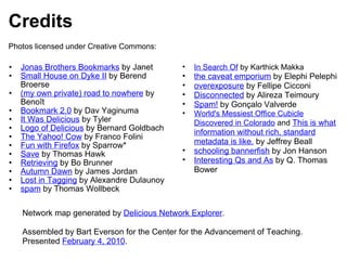 Credits Jonas Brothers Bookmarks  by Janet Small House on Dyke II  by Berend Broerse (my own private) road to nowhere  by Benoît Bookmark 2.0  by Dav Yaginuma It Was Delicious  by Tyler Logo of Delicious  by Bernard Goldbach The Yahoo! Cow  by Franco Folini Fun with Firefox  by Sparrow* Save  by Thomas Hawk Retrieving  by Bo Brunner Autumn Dawn  by James Jordan Lost in Tagging  by Alexandre Dulaunoy spam  by Thomas Wollbeck In Search Of  by Karthick Makka the caveat emporium  by Elephi Pelephi overexposure  by Fellipe Cicconi Disconnected  by Alireza Teimoury Spam!  by Gonçalo Valverde World's Messiest Office Cubicle Discovered in Colorado  and  This is what information without rich, standard metadata is like.  by Jeffrey Beall schooling bannerfish  by Jon Hanson Interesting Qs and As  by Q. Thomas Bower  Network map generated by  Delicious Network Explorer . Assembled by Bart Everson for the Center for the Advancement of Teaching. Presented  February 4, 2010 . Photos licensed under Creative Commons: 