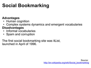 Social Bookmarking Advantages Human cognition Complex systems dynamics and emergent vocabularies Disadvantages Informal vocabularies Spam and corruption The first social bookmarking site was itList,  launched in April of 1996. Source:  http://en.wikipedia.org/wiki/Social_bookmarking 