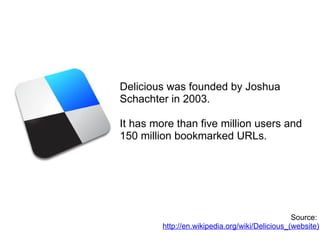 Delicious was founded by Joshua Schachter in 2003. It has more than five million users and 150 million bookmarked URLs. Source:  http://en.wikipedia.org/wiki/Delicious_(website) 