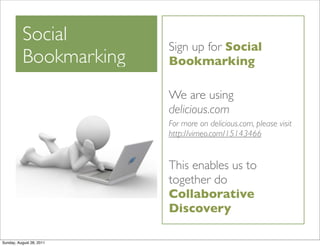 Social
                          Sign up for Social
          Bookmarking     Bookmarking

                          We are using
                          delicious.com
                          For more on delicious.com, please visit
                          http://vimeo.com/15143466


                          This enables us to
                          together do
                          Collaborative
                          Discovery

Sunday, August 28, 2011
 