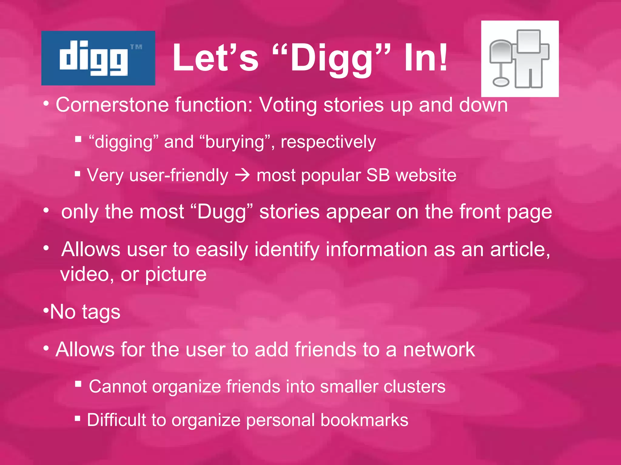 Let ’s “Digg” In! Cornerstone function: Voting stories up and down “ digging” and “burying”, respectively Very user-friendly    most popular SB website only the most  “Dugg” stories appear on the front page Allows user to easily identify information as an article,   video, or picture  No tags Allows for the user to add friends to a network  Cannot organize friends into smaller clusters Difficult to organize personal bookmarks 
