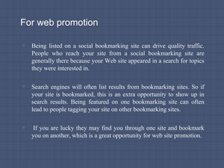 For web promotion
▫ Being listed on a social bookmarking site can drive quality traffic.
People who reach your site from a social bookmarking site are
generally there because your Web site appeared in a search for topics
they were interested in.
▫ Search engines will often list results from bookmarking sites. So if
your site is bookmarked, this is an extra opportunity to show up in
search results. Being featured on one bookmarking site can often
lead to people tagging your site on other bookmarking sites.
▫ If you are lucky they may find you through one site and bookmark
you on another, which is a great opportunity for web site promotion.
 
