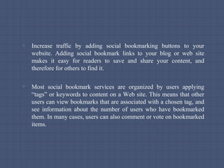 ▫ Increase traffic by adding social bookmarking buttons to your
website. Adding social bookmark links to your blog or web site
makes it easy for readers to save and share your content, and
therefore for others to find it.
▫ Most social bookmark services are organized by users applying
“tags” or keywords to content on a Web site. This means that other
users can view bookmarks that are associated with a chosen tag, and
see information about the number of users who have bookmarked
them. In many cases, users can also comment or vote on bookmarked
items.
 