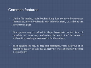 Common features
▫ Unlike file sharing, social bookmarking does not save the resources
themselves, merely bookmarks that reference them, i.e. a link to the
bookmarked page.
▫ Descriptions may be added to these bookmarks in the form of
metadata, so users may understand the content of the resource
without first needing to download it for themselves.
▫ Such descriptions may be free text comments, votes in favour of or
against its quality, or tags that collectively or collaboratively become
a folksonomy.
 