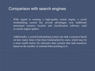 Comparison with search engines
▫ With regard to creating a high-quality search engine, a social
bookmarking system has several advantages over traditional
automated resource location and classification software, such
as search engine spiders.
▫ Additionally, a social bookmarking system can rank a resource based
on how many times it has been bookmarked by users, which may be
a more useful metric for end-users than systems that rank resources
based on the number of external links pointing to it.
 