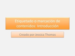 Etiquetado o marcación de 
contenidos: Introducción 
Creado por Jessica Thomas 
 
