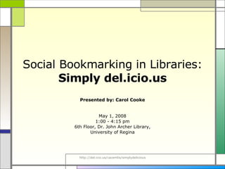 Social Bookmarking in Libraries:  Simply del.icio.us Presented by: Carol Cooke May 1, 2008 1:00 - 4:15 pm 6th Floor, Dr. John Archer Library, University of Regina 