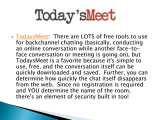 

TodaysMeet: There are LOTS of free tools to use
for backchannel chatting (basically, conducting
an online conversation while another face-toface conversation or meeting is going on), but
TodaysMeet is a favorite because it's simple to
use, free, and the conversation itself can be
quickly downloaded and saved. Further, you can
determine how quickly the chat itself disappears
from the web. Since no registration is required
and YOU determine the name of the room,
there's an element of security built in too!

 