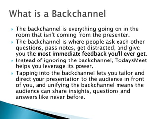 






The backchannel is everything going on in the
room that isn't coming from the presenter.
The backchannel is where people ask each other
questions, pass notes, get distracted, and give
you the most immediate feedback you'll ever get.
Instead of ignoring the backchannel, TodaysMeet
helps you leverage its power.
Tapping into the backchannel lets you tailor and
direct your presentation to the audience in front
of you, and unifying the backchannel means the
audience can share insights, questions and
answers like never before.

 