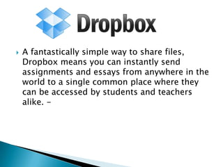 

A fantastically simple way to share files,
Dropbox means you can instantly send
assignments and essays from anywhere in the
world to a single common place where they
can be accessed by students and teachers
alike. -

 