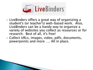 



LiveBinders offers a great way of organizing a
student's (or teacher's) web-based work. Also,
LiveBinders can be a handy way to organize a
variety of websites you collect as resources or for
research. Best of all, it's free!
Collect URLs, images, video, pdfs, documents,
powerpoints and more …. All in place.

 