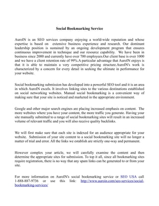 Social Bookmarking Service

AuroIN is an SEO services company enjoying a world-wide reputation and whose
expertise is based on extensive business experience and research. Our dominant
leadership position is sustained by an ongoing development program that ensures
continuous improvement in technique and our resource capability. We have been in
business since 2000 and currently have over 700 employees.Our client base is over 1000
and we have a client retention rate of 99%.A particular advantage that AuroIN enjoys is
that it is able to maintain a very competitive pricing structure.AuroIN's work is
characterized by a concern for every detail in seeking the ultimate in performance for
your website.


Social bookmarking submission has developed into a powerful SEO tool and it is an area
in which AuroIN excels. It involves linking sites to the various destinations established
on social networking websites. Manual social bookmarking is a convenient way of
making sure that your site is noticed and marketed in the appropriate environment.


Google and other major search engines are placing increased emphasis on content. The
more websites where you have your content, the more traffic you generate. Having your
site manually submitted to a range of social bookmarking sites will result in an increased
volume of relevant traffic and you will also receive quality backlinks.


We will first make sure that each site is indexed for an audience appropriate for your
website. Submission of your site content to a social bookmarking site will no longer a
matter of trial and error. All the links we establish are strictly one-way and permanent.


However complex your article, we will carefully examine the content and then
determine the appropriate sites for submission. To top it all, since all bookmarking sites
require registration, there is no way that any spam links can be generated to or from your
site.


For more information on AuroIN's social bookmarking service or SEO USA call
1-888-887-9736 or use this link: http://www.auroin.com/seo-services/social-
bookmarking-services/
 