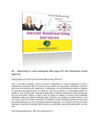50 -- Submitting of social bookmarks Web page LIST SEO Distribution Guide
Back-link

Getting Improved Traffic by Social bookmark creating Web site?

Like a net online marketer, you've got heard of submitting of social bookmarks as well as
significance advertising. However they are you actually one among these individuals who may
have basically utilized in the significance of submitting of social bookmarks website in addition
to experience the huge benefits. If simply no, that you are absent on a tremendous portion of
people to your website, thus, reducing manufacturer or perhaps organization acknowledgement
and also promotion. Whilst it might sound for being too simple to include social bookmark
submitting using your internet marketing plan, it becomes an complex procedure however, you
can easily enjoy the benefits permanently. Nonetheless, before heading regarding incorporating
social bookmarking sites for your listing of internet marketing, it is crucial for you to learn about
this kind of most latest trending. Merely then you can definitely make substantial traffic via such
sites.

Social Bookmarking Sites: The facts information on?
 
