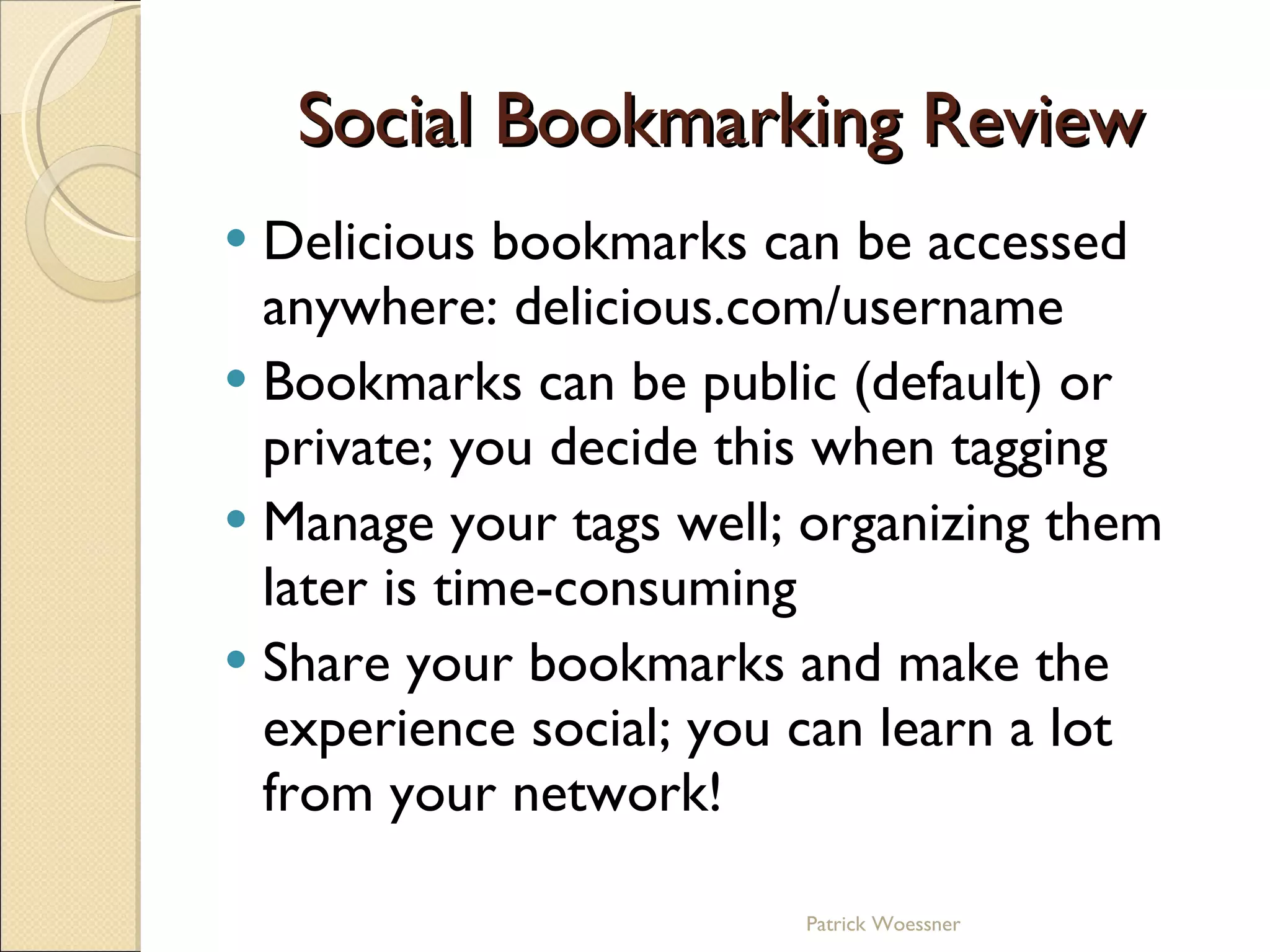 Social Bookmarking Review Delicious bookmarks can be accessed anywhere: delicious.com/username Bookmarks can be public (default) or private; you decide this when tagging Manage your tags well; organizing them later is time-consuming Share your bookmarks and make the experience social; you can learn a lot from your network! Patrick Woessner 