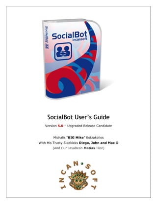 SocialBot User’s Guide
   Version 5.0 – Upgraded Release Candidate


        Michalis “BIG Mike” Kotzakolios
With His Trusty Sidekicks Diego, John and Mac 
        (And Our JavaBean Matias Too!)
 