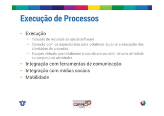 Execução de Processos 
• Execução 
• Inclusão de recursos de social software 
• Conexão com os especialistas para colaborar durante a execução das 
atividades do processo 
• Equipes virtuais que colaboram e socializam ao redor de uma atividade 
ou conjunto de atividades 
• Integração com ferramentas de comunicação 
• Integração com mídias sociais 
• Mobilidade 
 