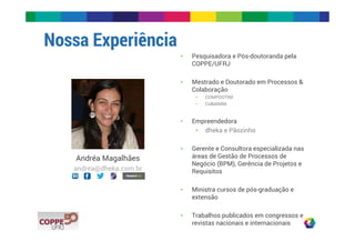 Nossa Experiência 
Andréa Magalhães 
andrea@dheka.com.br 
• Pesquisadora e Pós-doutoranda pela 
COPPE/UFRJ 
• Mestrado e Doutorado em Processos & 
Colaboração 
• COMPOOTIM 
• CollabMM 
• Empreendedora 
• dheka e Pãozinho 
• Gerente e Consultora especializada nas 
áreas de Gestão de Processos de 
Negócio (BPM), Gerência de Projetos e 
Requisitos 
• Ministra cursos de pós-graduação e 
extensão 
• Trabalhos publicados em congressos e 
revistas nacionais e internacionais 
 