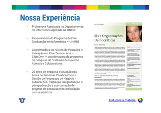 Nossa Experiência 
Link para a matéria. 
• Professora Associada no Departamento 
de Informática Aplicada na UNIRIO 
• Pesquisadora do Programa de Pós- 
Graduação em Informática – UNIRIO 
• Coordenadora do Núcleo de Pesquisa e 
Inovação em CiberDemocracia – 
CiberDem – coordenadora do programa 
de pesquisa de Sistemas de Governo 
Abertos e Colaborativos 
• 20 anos de pesquisa e atuação nas 
áreas de Sistemas Colaborativos e 
Gestão de Processos de Negócio - 
publicações, formação em graduação e 
pós-graduação e coordenação de 
projetos de pesquisa e de articulação 
com a indústria. 
 