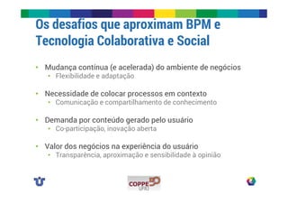 Os desafios que aproximam BPM e 
Tecnologia Colaborativa e Social 
• Mudança contínua (e acelerada) do ambiente de negócios 
• Flexibilidade e adaptação 
• Necessidade de colocar processos em contexto 
• Comunicação e compartilhamento de conhecimento 
• Demanda por conteúdo gerado pelo usuário 
• Co-participação, inovação aberta 
• Valor dos negócios na experiência do usuário 
• Transparência, aproximação e sensibilidade à opinião 
 