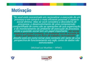 Motivação 
“Se você está concentrado em racionalizar a execução de um 
processo e em torná-lo o mais eficiente possível, o aspecto 
social diminui. Mas se você considera a descoberta de 
processos, o desenvolvimento de uma compreensão 
compartilhada de como são as operações de sua organização, 
e do monitoramento do ambiente de execução do processo, 
então a questão social tem um papel importante. Ser social 
implica em prover contexto, um ambiente rico de entrada de 
dados que faltaria a um fluxo de trabalho racionalizado. O 
desafio está em como tornar este contexto útil, tanto de uma 
perspectiva de funcionamento em rede, como de dados não 
estruturados.” 
(Michael zur Muehlen – WfMC) 
 