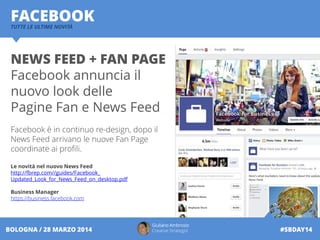 Giuliano Ambrosio
Creative Strategist #SBDAY14BOLOGNA / 28 MARZO 2014
FACEBOOKTUTTE LE ULTIME NOVITÀ
NEWS FEED + FAN PAGE
Facebook annuncia il
nuovo look delle
Pagine Fan e News Feed
Facebook è in continuo re-design, dopo il
News Feed arrivano le nuove Fan Page
coordinate ai profili.
Le novità nel nuovo News Feed
http://fbrep.com//guides/Facebook_
Updated_Look_for_News_Feed_on_desktop.pdf
Business Manager
https://business.facebook.com
 