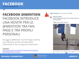 Giuliano Ambrosio
Creative Strategist #SBDAY14BOLOGNA / 28 MARZO 2014
FACEBOOKTUTTE LE ULTIME NOVITÀ
FACEBOOK @MENTION
FACEBOOK INTRODUCE
UNA NOVITÀ PER LE
@MENTION TRA FAN
PAGE E TRA PROFILI
PERSONALI
Da oggi le @Mention tra Fan Page avranno
una rilevanza anche nel news feed
mostrando ai fan la reciproca menzione.
Facebook
http://newsroom.fb.com/News/811/News-Feed-FYI-Showing-
Stories-About-Topics-You-Like
 