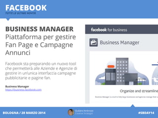 Giuliano Ambrosio
Creative Strategist #SBDAY14BOLOGNA / 28 MARZO 2014
FACEBOOKTUTTE LE ULTIME NOVITÀ
BUSINESS MANAGER
Piattaforma per gestire
Fan Page e Campagne
Annunci
Facebook sta preparando un nuovo tool
che permetterà alle Aziende e Agenzie di
gestire in un'unica interfaccia campagne
pubblicitarie e pagine fan.
Business Manager
https://business.facebook.com
 