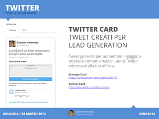 Giuliano Ambrosio
Creative Strategist #SBDAY14BOLOGNA / 28 MARZO 2014
TWITTERTUTTE LE ULTIME NOVITÀ
TWITTER CARD
TWEET CREATI PER
LEAD GENERATION
Tweet generati per aumentare ingaggio e
ottenere contatti email di utenti Twitter
interessati alla tua offerta.
Esempio Card
https://cards.twitter.com/cards/oz2iil/751
Twitter Card
https://dev.twitter.com/docs/cards
 