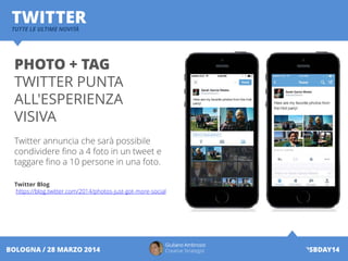 Giuliano Ambrosio
Creative Strategist #SBDAY14BOLOGNA / 28 MARZO 2014
TWITTERTUTTE LE ULTIME NOVITÀ
PHOTO + TAG
TWITTER PUNTA
ALL'ESPERIENZA
VISIVA
Twitter annuncia che sarà possibile
condividere fino a 4 foto in un tweet e
taggare fino a 10 persone in una foto.
Twitter Blog
https://blog.twitter.com/2014/photos-just-got-more-social
 