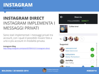 Giuliano Ambrosio
Creative Strategist #SBDAY14BOLOGNA / 28 MARZO 2014
INSTAGRAMTUTTE LE ULTIME NOVITÀ
INSTAGRAM DIRECT
INSTAGRAM IMPLEMENTA I
MESSAGGI PRIVATI
Sono stati implementati i messaggi privati tra
account, con i quali è possibile inviare foto a
uno o più account in modalità privata.
Instagram Blog
http://blog.instagram.com/post/69789416311/instagram-direct
 