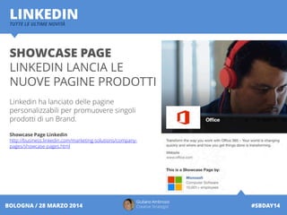 Giuliano Ambrosio
Creative Strategist #SBDAY14BOLOGNA / 28 MARZO 2014
LINKEDINTUTTE LE ULTIME NOVITÀ
SHOWCASE PAGE
LINKEDIN LANCIA LE
NUOVE PAGINE PRODOTTI
Linkedin ha lanciato delle pagine
personalizzabili per promuovere singoli
prodotti di un Brand.
Showcase Page Linkedin
http://business.linkedin.com/marketing-solutions/company-
pages/showcase-pages.html
 