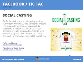 Giuliano Ambrosio
Creative Strategist #SBDAY14BOLOGNA / 28 MARZO 2014
FACEBOOK / TIC TACCASE HISTORY
SOCIAL CASTING
Tic Tac lancia il primo social casting per il suo
nuovo spot web utilizzando come personaggi il
proprio prodotto. Il concorso prevede la
possibilità di personalizzare un tic tac con
accessori e vestiti, scoprendo all’istante se si
aveva vinto quella t-shirt. Inoltre una giuria
premierà i 5 vincitori per originalità e creatività.
Tic Tac Social Casting
http://www.tictacsocialcasting.it
Video 5 Vincitori Social Casting
http://youtu.be/2ZuLbVLUkwk
 
