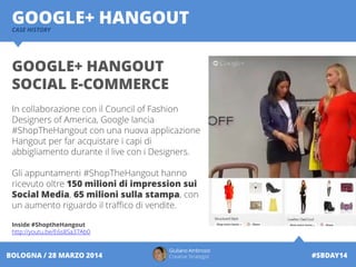 Giuliano Ambrosio
Creative Strategist #SBDAY14BOLOGNA / 28 MARZO 2014
GOOGLE+ HANGOUTCASE HISTORY
GOOGLE+ HANGOUT
SOCIAL E-COMMERCE
In collaborazione con il Council of Fashion
Designers of America, Google lancia
#ShopTheHangout con una nuova applicazione
Hangout per far acquistare i capi di
abbigliamento durante il live con i Designers.
Gli appuntamenti #ShopTheHangout hanno
ricevuto oltre 150 milioni di impression sui
Social Media, 65 milioni sulla stampa, con
un aumento riguardo il traffico di vendite.
Inside #ShoptheHangout
http://youtu.be/E6s8Sa37Ab0
 