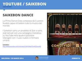 Giuliano Ambrosio
Creative Strategist #SBDAY14BOLOGNA / 28 MARZO 2014
YOUTUBE / SAIKEBONCASE HISTORY
SAIKEBON DANCE
La Prima Dance Crew composta da 5 uomini
Nudols capaci di ballere tutta la musica del
mondo.
I Saikebon sono un prodotto di Star e sono
stati lanciati con una campagna interattiva
su YouTube nella quale è possibile
interagire con i nuovi nudols in formato
umano.
SaiKeBon
http://www.youtube.com/channel/UCd4Y43IIakT5UkhZrpsio4Q
 