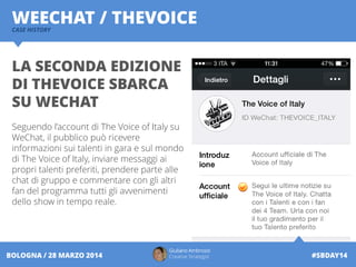 Giuliano Ambrosio
Creative Strategist #SBDAY14BOLOGNA / 28 MARZO 2014
WEECHAT / THEVOICECASE HISTORY
LA SECONDA EDIZIONE
DI THEVOICE SBARCA
SU WECHAT
Seguendo l’account di The Voice of Italy su
WeChat, il pubblico può ricevere
informazioni sui talenti in gara e sul mondo
di The Voice of Italy, inviare messaggi ai
propri talenti preferiti, prendere parte alle
chat di gruppo e commentare con gli altri
fan del programma tutti gli avvenimenti
dello show in tempo reale.
 