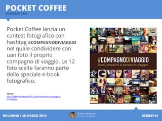 Pocket Coffee lancia un
contest fotografico con
hashtag #COMPAGNODIVIAGGIO
nel quale condividere con
uan foto il proprio
compagno di viaggio. Le 12
foto scelte faranno parte
dello speciale e-book
fotografico.
Ebook
http://www.bookrepublic.it/partnership/compagno-
di-viaggio/
INSTAGRAM CASE
POCKET COFFEE
Giuliano Ambrosio
Creative Strategist #SBDAY14BOLOGNA / 28 MARZO 2014
 