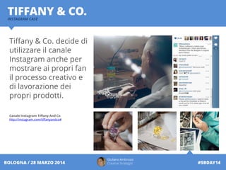 INSTAGRAM CASE
TIFFANY & CO.
Giuliano Ambrosio
Creative Strategist #SBDAY14BOLOGNA / 28 MARZO 2014
Tiffany & Co. decide di
utilizzare il canale
Instagram anche per
mostrare ai propri fan
il processo creativo e
di lavorazione dei
propri prodotti.
Canale Instagram Tiffany And Co
http://instagram.com/tiffanyandco#
 